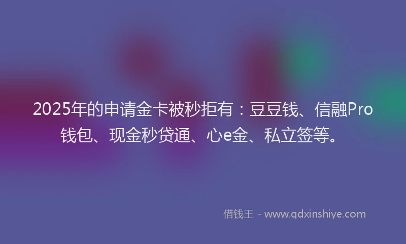 2025年的申请金卡被秒拒有：豆豆钱、信融Pro钱包、现金秒贷通、心e金、私立签等。