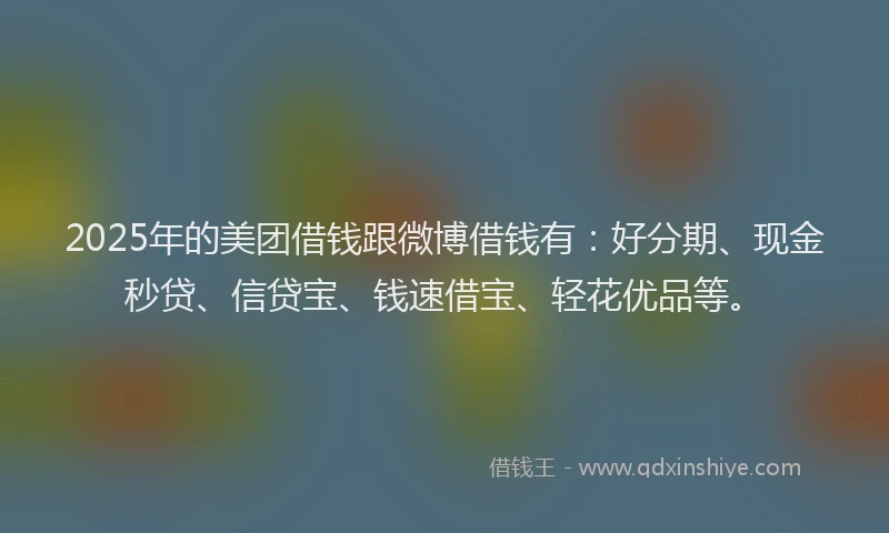 2025年的美团借钱跟微博借钱有：好分期、现金秒贷、信贷宝、钱速借宝、轻花优品等。