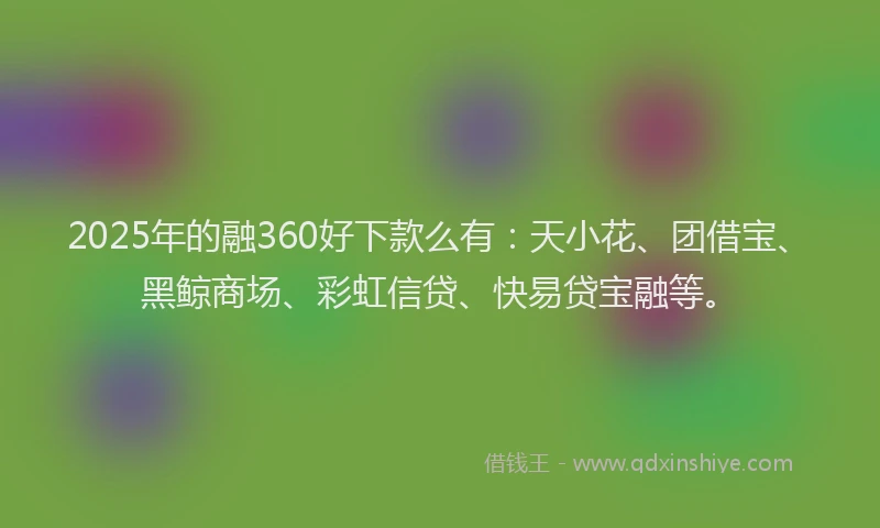 2025年的融360好下款么有：天小花、团借宝、黑鲸商场、彩虹信贷、快易贷宝融等。