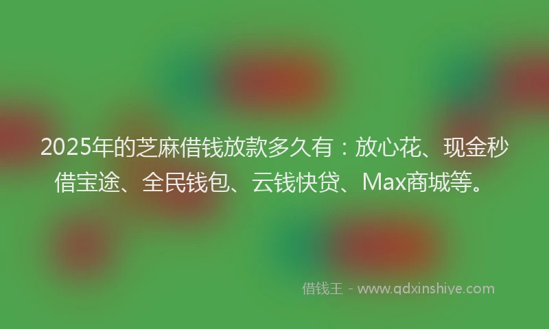 2025年的芝麻借钱放款多久有：放心花、现金秒借宝途、全民钱包、云钱快贷、Max商城等。
