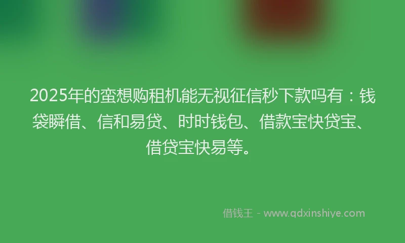 2025年的蛮想购租机能无视征信秒下款吗有：钱袋瞬借、信和易贷、时时钱包、借款宝快贷宝、借贷宝快易等。
