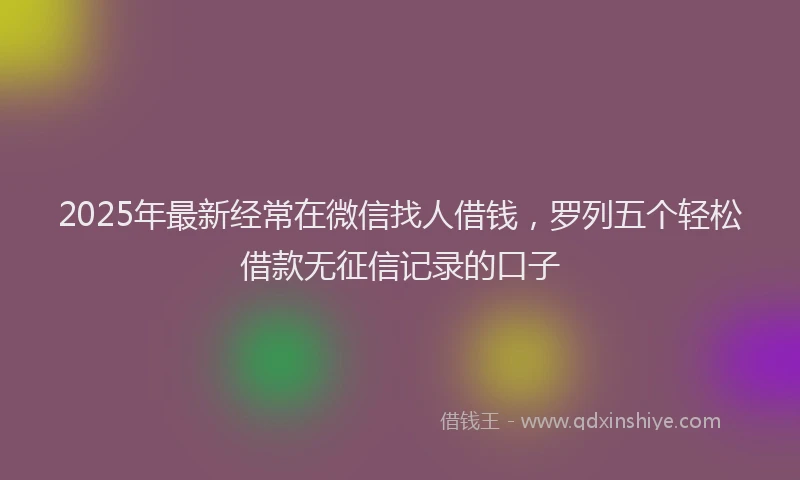 2025年最新经常在微信找人借钱，罗列五个轻松借款无征信记录的口子