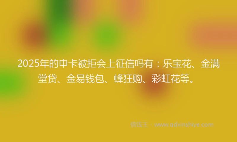 2025年的申卡被拒会上征信吗有：乐宝花、金满堂贷、金易钱包、蜂狂购、彩虹花等。