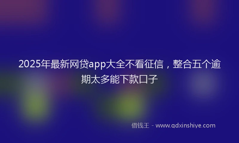 2025年最新网贷app大全不看征信，整合五个逾期太多能下款口子