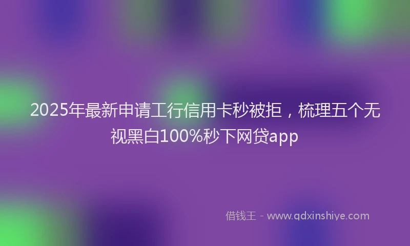 2025年最新申请工行信用卡秒被拒，梳理五个无视黑白100%秒下网贷app