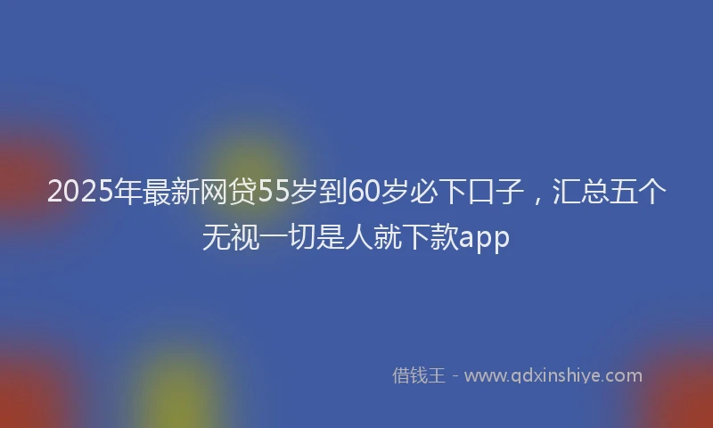 2025年最新网贷55岁到60岁必下口子，汇总五个无视一切是人就下款app