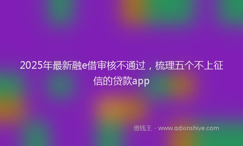 2025年最新融e借审核不通过，梳理五个不上征信的贷款app