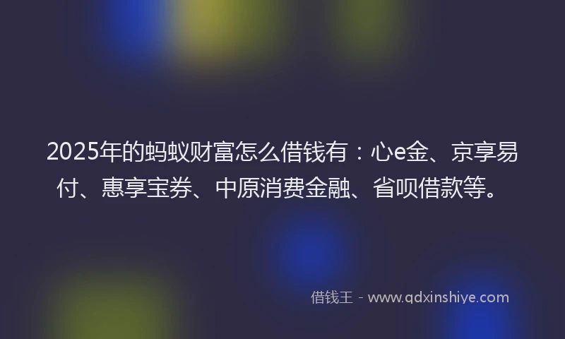 2025年的蚂蚁财富怎么借钱有：心e金、京享易付、惠享宝券、中原消费金融、省呗借款等。
