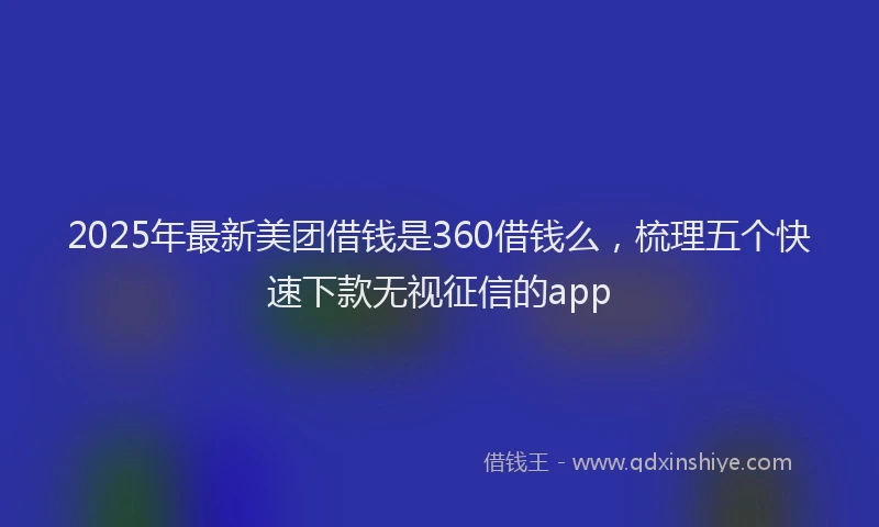 2025年最新美团借钱是360借钱么，梳理五个快速下款无视征信的app