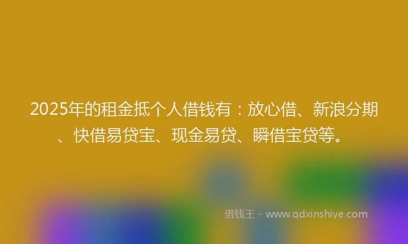 2025年的租金抵个人借钱有：放心借、新浪分期、快借易贷宝、现金易贷、瞬借宝贷等。