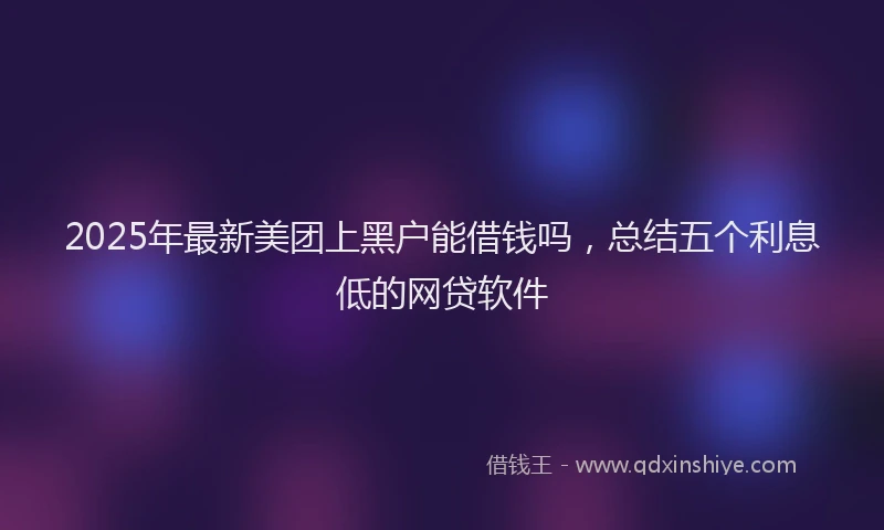 2025年最新美团上黑户能借钱吗，总结五个利息低的网贷软件