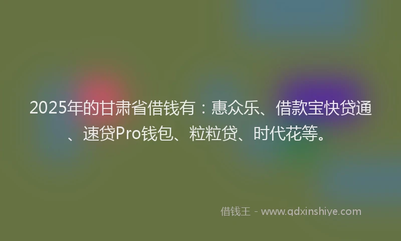 2025年的甘肃省借钱有：惠众乐、借款宝快贷通、速贷Pro钱包、粒粒贷、时代花等。