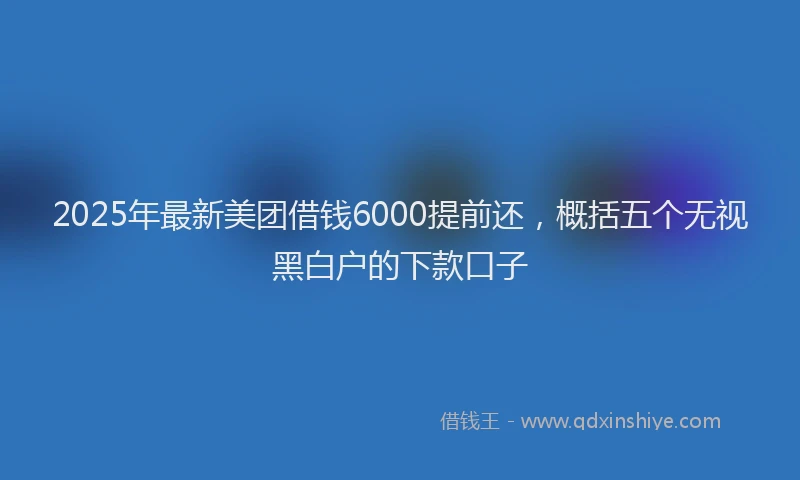 2025年最新美团借钱6000提前还，概括五个无视黑白户的下款口子