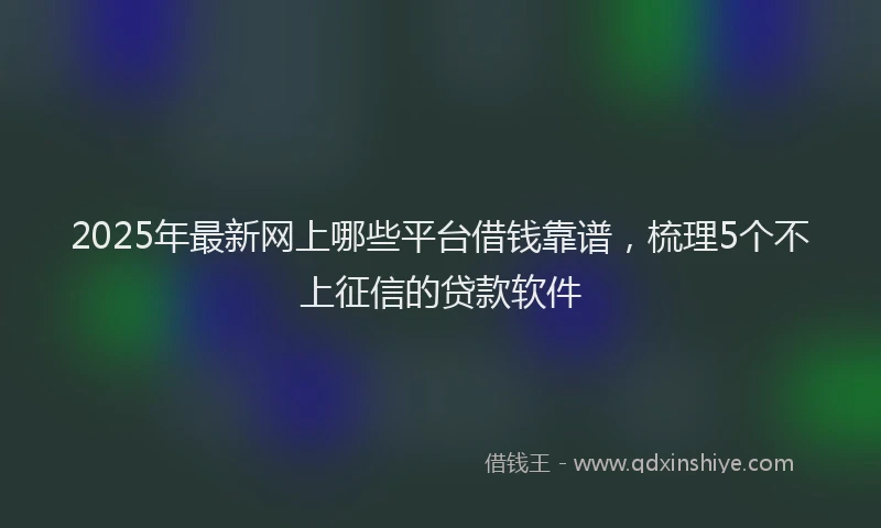 2025年最新网上哪些平台借钱靠谱，梳理5个不上征信的贷款软件