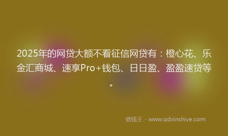 2025年的网贷大额不看征信网贷有：橙心花、乐金汇商城、速享Pro+钱包、日日盈、盈盈速贷等。