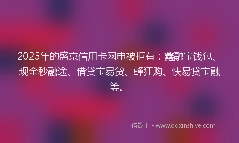 2025年的盛京信用卡网申被拒有：鑫融宝钱包、现金秒融途、借贷宝易贷、蜂狂购、快易贷宝融等。