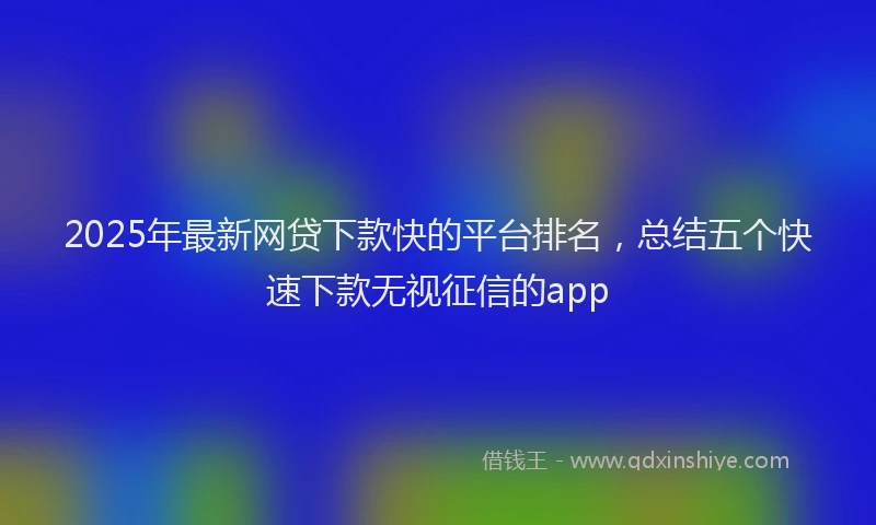 2025年最新网贷下款快的平台排名，总结五个快速下款无视征信的app
