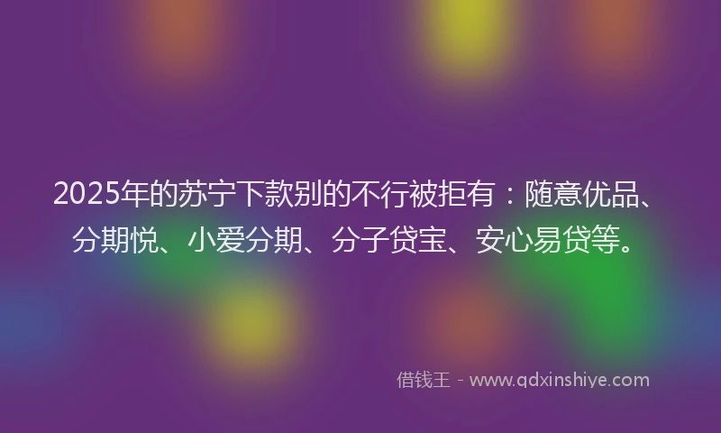 2025年的苏宁下款别的不行被拒有：随意优品、分期悦、小爱分期、分子贷宝、安心易贷等。