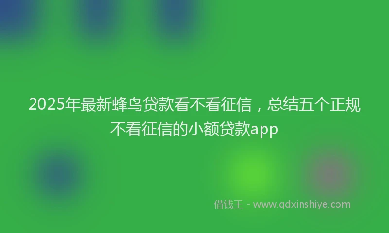 2025年最新蜂鸟贷款看不看征信，总结五个正规不看征信的小额贷款app