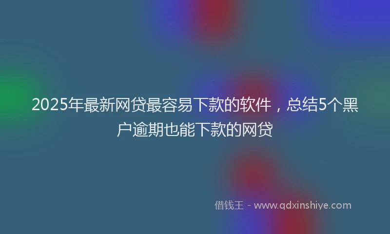2025年最新网贷最容易下款的软件，总结5个黑户逾期也能下款的网贷