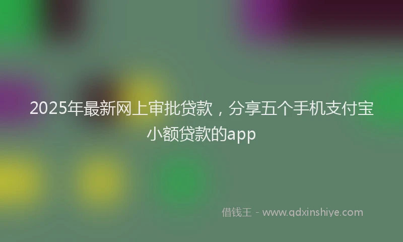 2025年最新网上审批贷款，分享五个手机支付宝小额贷款的app