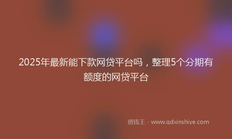 2025年最新能下款网贷平台吗，整理5个分期有额度的网贷平台