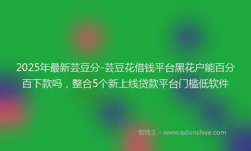 2025年最新芸豆分-芸豆花借钱平台黑花户能百分百下款吗，整合5个新上线贷款平台门槛低软件