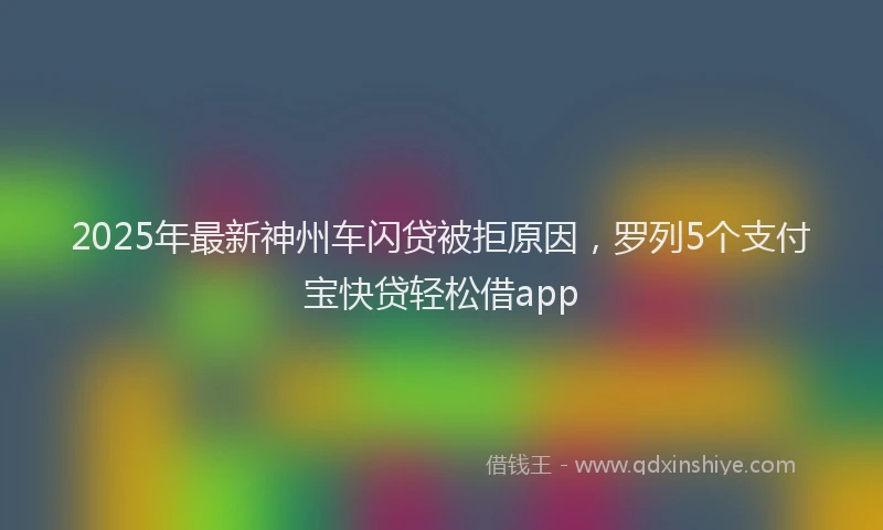 2025年最新神州车闪贷被拒原因，罗列5个支付宝快贷轻松借app