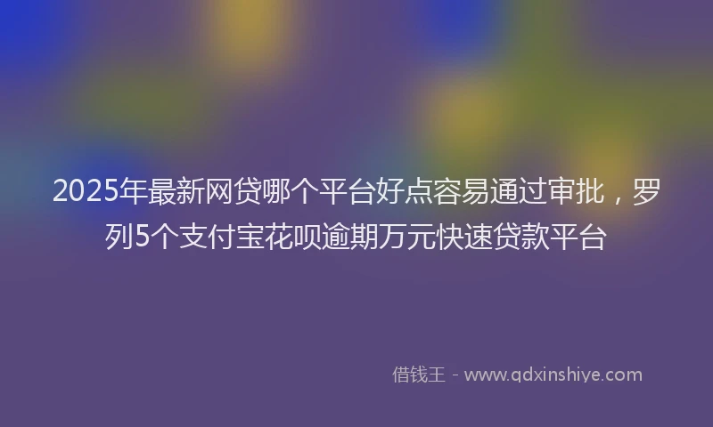2025年最新网贷哪个平台好点容易通过审批，罗列5个支付宝花呗逾期万元快速贷款平台
