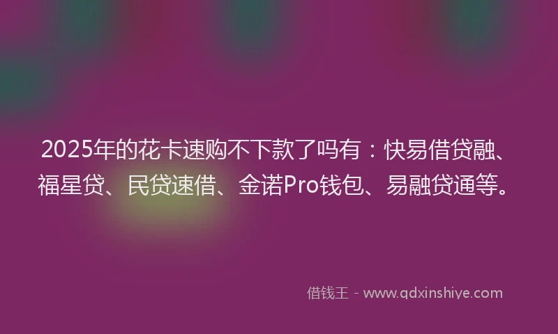 2025年的花卡速购不下款了吗有：快易借贷融、福星贷、民贷速借、金诺Pro钱包、易融贷通等。