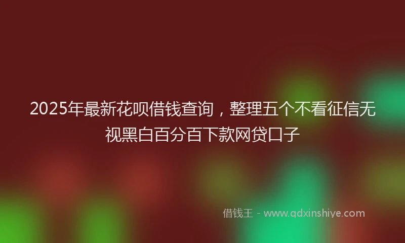 2025年最新花呗借钱查询，整理五个不看征信无视黑白百分百下款网贷口子