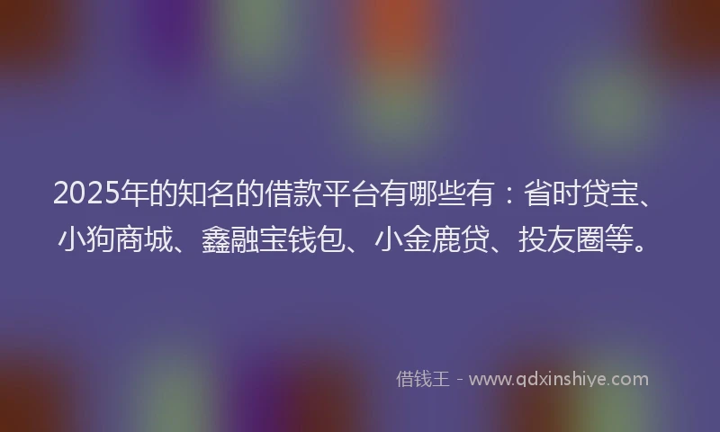 2025年的知名的借款平台有哪些有：省时贷宝、小狗商城、鑫融宝钱包、小金鹿贷、投友圈等。