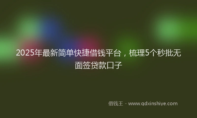 2025年最新简单快捷借钱平台，梳理5个秒批无面签贷款口子