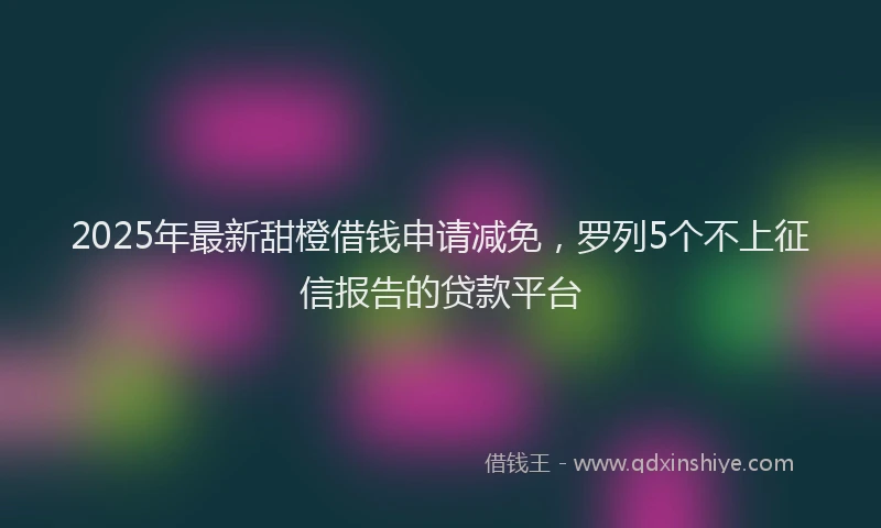 2025年最新甜橙借钱申请减免，罗列5个不上征信报告的贷款平台