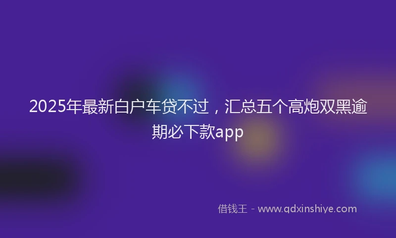 2025年最新白户车贷不过，汇总五个高炮双黑逾期必下款app