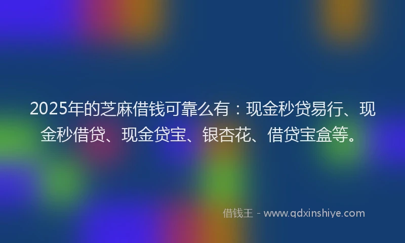 2025年的芝麻借钱可靠么有：现金秒贷易行、现金秒借贷、现金贷宝、银杏花、借贷宝盒等。