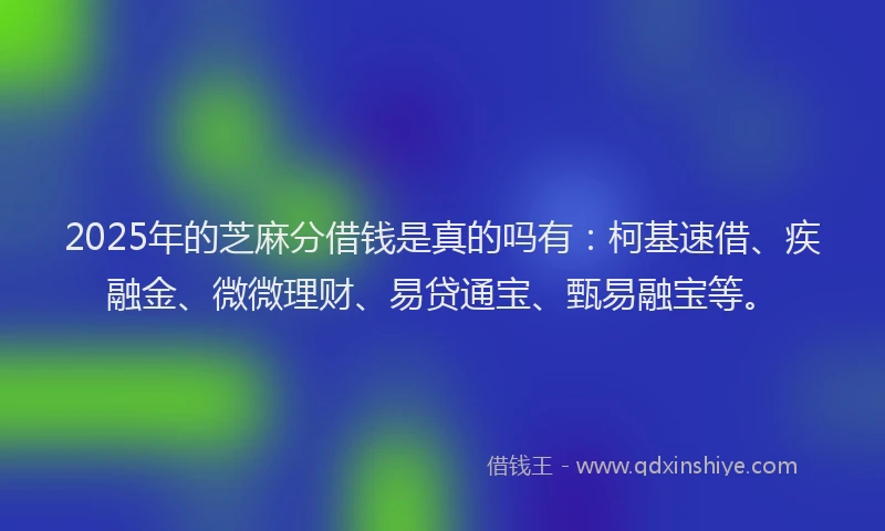 2025年的芝麻分借钱是真的吗有：柯基速借、疾融金、微微理财、易贷通宝、甄易融宝等。
