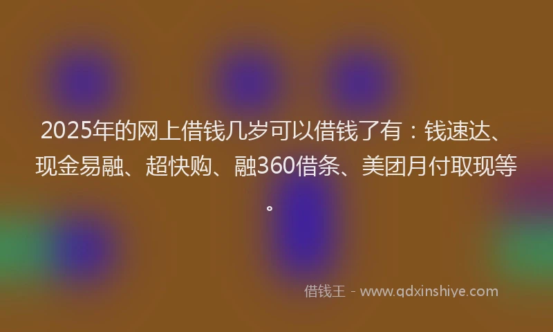 2025年的网上借钱几岁可以借钱了有：钱速达、现金易融、超快购、融360借条、美团月付取现等。
