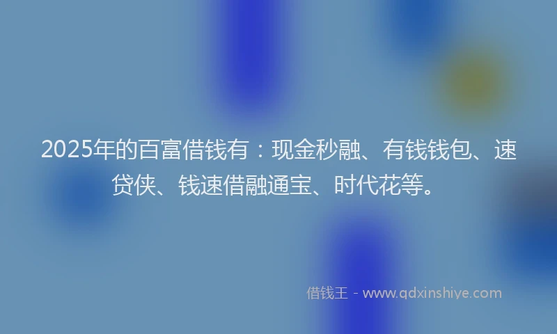 2025年的百富借钱有：现金秒融、有钱钱包、速贷侠、钱速借融通宝、时代花等。