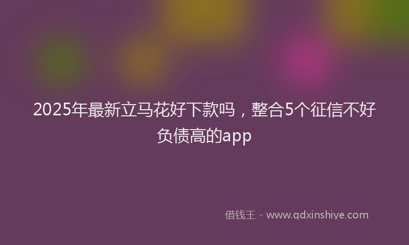 2025年最新立马花好下款吗，整合5个征信不好负债高的app