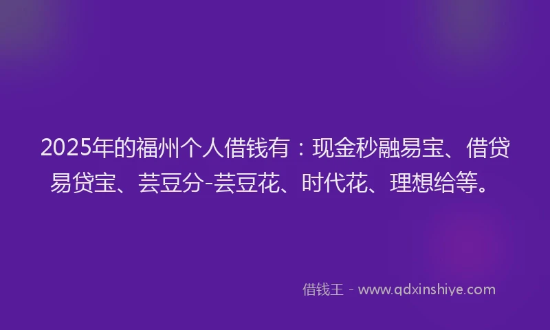 2025年的福州个人借钱有：现金秒融易宝、借贷易贷宝、芸豆分-芸豆花、时代花、理想给等。