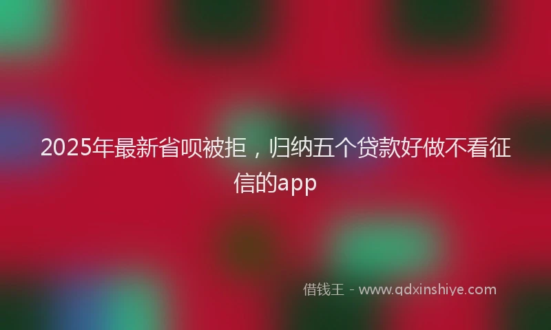 2025年最新省呗被拒，归纳五个贷款好做不看征信的app