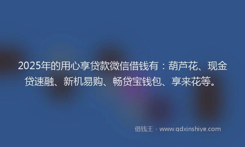 2025年的用心享贷款微信借钱有：葫芦花、现金贷速融、新机易购、畅贷宝钱包、享来花等。