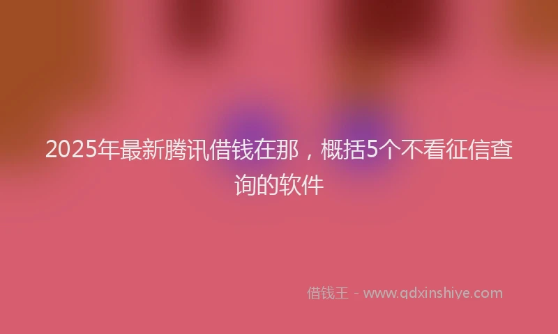 2025年最新腾讯借钱在那，概括5个不看征信查询的软件