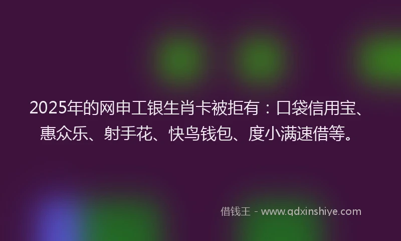 2025年的网申工银生肖卡被拒有：口袋信用宝、惠众乐、射手花、快鸟钱包、度小满速借等。