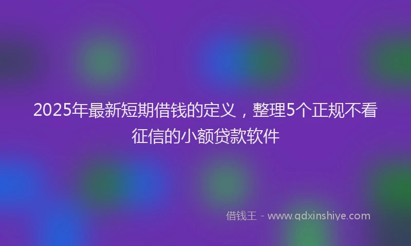 2025年最新短期借钱的定义，整理5个正规不看征信的小额贷款软件