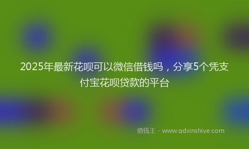 2025年最新花呗可以微信借钱吗，分享5个凭支付宝花呗贷款的平台