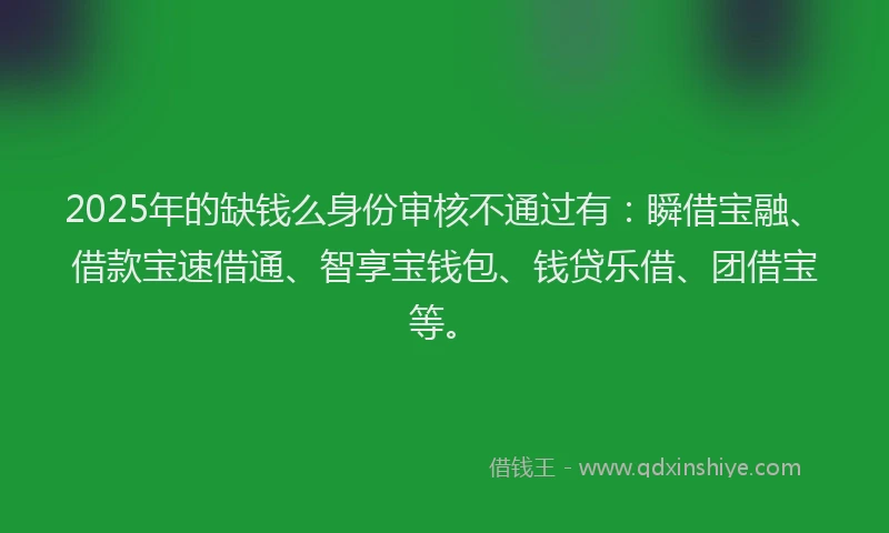 2025年的缺钱么身份审核不通过有：瞬借宝融、借款宝速借通、智享宝钱包、钱贷乐借、团借宝等。