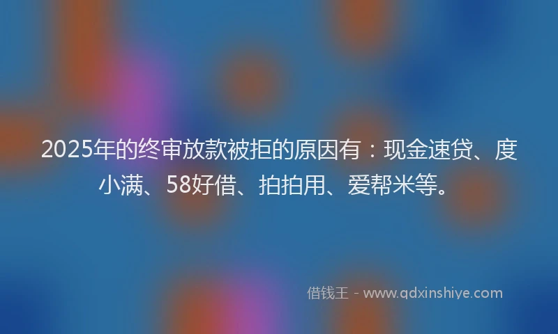 2025年的终审放款被拒的原因有：现金速贷、度小满、58好借、拍拍用、爱帮米等。