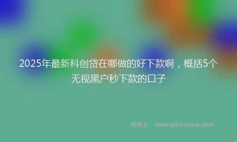 2025年最新科创贷在哪做的好下款啊，概括5个无视黑户秒下款的口子